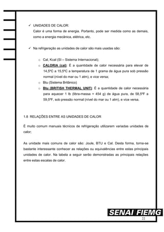 22
 UNIDADES DE CALOR:
Calor é uma forma de energia. Portanto, pode ser medida como as demais,
como a energia mecânica, elétrica, etc.
 Na refrigeração as unidades de calor são mais usadas são:
o Cal, Kcal (SI – Sistema Internacional);
o CALORIA (cal): É a quantidade de calor necessária para elevar de
14,5ºC a 15,5ºC a temperatura de 1 grama de água pura sob pressão
normal (nível do mar ou 1 atm), e vice versa;
o Btu (Sistema Britânico)
o Btu (BRITISH THERMAL UNIT): É a quantidade de calor necessária
para aquecer 1 lb (libra-massa = 454 g) de água pura, de 58,5ºF a
59,5ºF, sob pressão normal (nível do mar ou 1 atm), e vice versa.
1.8 RELAÇÕES ENTRE AS UNIDADES DE CALOR
É muito comum manuais técnicos de refrigeração utilizarem variadas unidades de
calor;
As unidade mais comuns de calor são: Joule, BTU e Cal. Desta forma, torna-se
bastante interessante conhecer as relações ou equivalências entre estas principais
unidades de calor. Na tabela a seguir serão demonstradas as principais relações
entre estas escalas de calor.
 