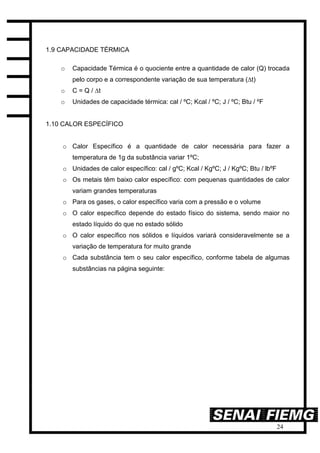 24
1.9 CAPACIDADE TÉRMICA
o Capacidade Térmica é o quociente entre a quantidade de calor (Q) trocada
pelo corpo e a correspondente variação de sua temperatura (∆t)
o C = Q / ∆t
o Unidades de capacidade térmica: cal / ºC; Kcal / ºC; J / ºC; Btu / ºF
1.10 CALOR ESPECÍFICO
o Calor Específico é a quantidade de calor necessária para fazer a
temperatura de 1g da substância variar 1ºC;
o Unidades de calor específico: cal / gºC; Kcal / KgºC; J / KgºC; Btu / lbºF
o Os metais têm baixo calor específico: com pequenas quantidades de calor
variam grandes temperaturas
o Para os gases, o calor específico varia com a pressão e o volume
o O calor específico depende do estado físico do sistema, sendo maior no
estado líquido do que no estado sólido
o O calor específico nos sólidos e líquidos variará consideravelmente se a
variação de temperatura for muito grande
o Cada substância tem o seu calor específico, conforme tabela de algumas
substâncias na página seguinte:
 