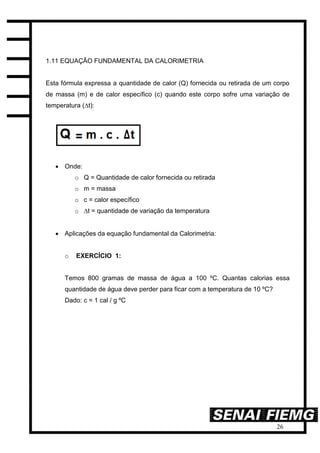 26
1.11 EQUAÇÃO FUNDAMENTAL DA CALORIMETRIA
Esta fórmula expressa a quantidade de calor (Q) fornecida ou retirada de um corpo
de massa (m) e de calor específico (c) quando este corpo sofre uma variação de
temperatura (∆t):
 Onde:
o Q = Quantidade de calor fornecida ou retirada
o m = massa
o c = calor específico
o ∆t = quantidade de variação da temperatura
 Aplicações da equação fundamental da Calorimetria:
o EXERCÍCIO 1:
Temos 800 gramas de massa de água a 100 ºC. Quantas calorias essa
quantidade de água deve perder para ficar com a temperatura de 10 ºC?
Dado: c = 1 cal / g ºC
 