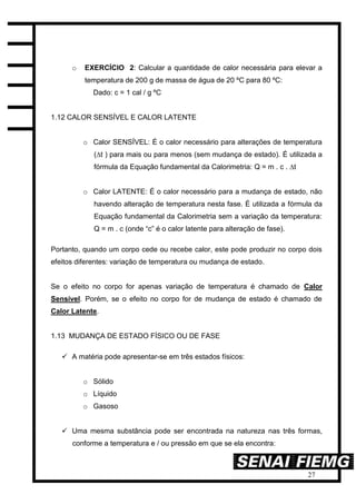 27
o EXERCÍCIO 2: Calcular a quantidade de calor necessária para elevar a
temperatura de 200 g de massa de água de 20 ºC para 80 ºC:
Dado: c = 1 cal / g ºC
1.12 CALOR SENSÍVEL E CALOR LATENTE
o Calor SENSÍVEL: É o calor necessário para alterações de temperatura
(∆t ) para mais ou para menos (sem mudança de estado). É utilizada a
fórmula da Equação fundamental da Calorimetria: Q = m . c . ∆t
o Calor LATENTE: É o calor necessário para a mudança de estado, não
havendo alteração de temperatura nesta fase. É utilizada a fórmula da
Equação fundamental da Calorimetria sem a variação da temperatura:
Q = m . c (onde “c” é o calor latente para alteração de fase).
Portanto, quando um corpo cede ou recebe calor, este pode produzir no corpo dois
efeitos diferentes: variação de temperatura ou mudança de estado.
Se o efeito no corpo for apenas variação de temperatura é chamado de Calor
Sensível. Porém, se o efeito no corpo for de mudança de estado é chamado de
Calor Latente.
1.13 MUDANÇA DE ESTADO FÍSICO OU DE FASE
 A matéria pode apresentar-se em três estados físicos:
o Sólido
o Líquido
o Gasoso
 Uma mesma substância pode ser encontrada na natureza nas três formas,
conforme a temperatura e / ou pressão em que se ela encontra:
 