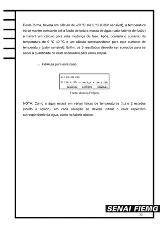30
Desta forma, haverá um cálculo de -20 ºC até 0 ºC (Calor sensível), a temperatura
irá se manter constante até a fusão de toda a massa de água (calor latente de fusão)
e haverá um cálculo para esta mudança de fase. Após, ocorrerá o aumento da
temperatura de 0 ºC 40 ºC e um cálculo correspondente para este aumento de
temperatura (calor sensível). Enfim, os 3 resultados deverão ser somados para se
saber a quantidade de calor necessária para estas etapas.
o Fórmula para este caso:
Fonte: Acervo Próprio
NOTA: Como a água estará em várias faixas de temperaturas (∆t) e 2 estados
(sólido e líquido), em cada situação se deverá utilizar o calor específico
correspondente da água, como na tabela abaixo:
 