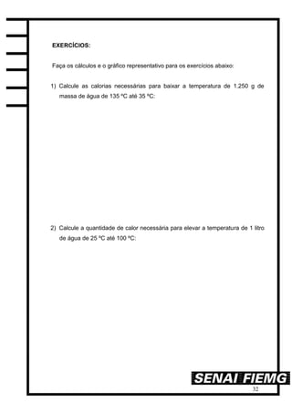 32
EXERCÍCIOS:
Faça os cálculos e o gráfico representativo para os exercícios abaixo:
1) Calcule as calorias necessárias para baixar a temperatura de 1.250 g de
massa de água de 135 ºC até 35 ºC:
2) Calcule a quantidade de calor necessária para elevar a temperatura de 1 litro
de água de 25 ºC até 100 ºC:
 