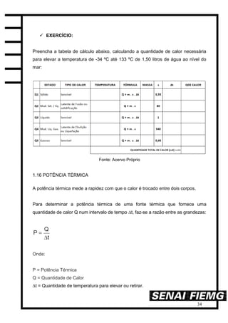 34
 EXERCÍCIO:
Preencha a tabela de cálculo abaixo, calculando a quantidade de calor necessária
para elevar a temperatura de -34 ºC até 133 ºC de 1,50 litros de água ao nível do
mar:
Fonte: Acervo Próprio
1.16 POTÊNCIA TÉRMICA
A potência térmica mede a rapidez com que o calor é trocado entre dois corpos.
Para determinar a potência térmica de uma fonte térmica que fornece uma
quantidade de calor Q num intervalo de tempo ∆t, faz-se a razão entre as grandezas:
Onde:
P = Potência Térmica
Q = Quantidade de Calor
∆t = Quantidade de temperatura para elevar ou retirar.
 