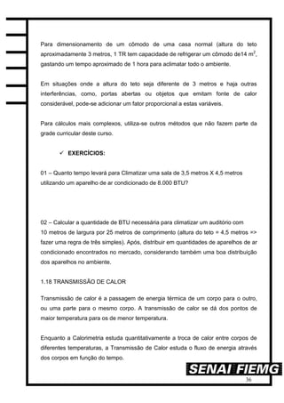 36
Para dimensionamento de um cômodo de uma casa normal (altura do teto
aproximadamente 3 metros, 1 TR tem capacidade de refrigerar um cômodo de14 m2
,
gastando um tempo aproximado de 1 hora para aclimatar todo o ambiente.
Em situações onde a altura do teto seja diferente de 3 metros e haja outras
interferências, como, portas abertas ou objetos que emitam fonte de calor
considerável, pode-se adicionar um fator proporcional a estas variáveis.
Para cálculos mais complexos, utiliza-se outros métodos que não fazem parte da
grade curricular deste curso.
 EXERCÍCIOS:
01 – Quanto tempo levará para Climatizar uma sala de 3,5 metros X 4,5 metros
utilizando um aparelho de ar condicionado de 8.000 BTU?
02 – Calcular a quantidade de BTU necessária para climatizar um auditório com
10 metros de largura por 25 metros de comprimento (altura do teto = 4,5 metros =>
fazer uma regra de três simples). Após, distribuir em quantidades de aparelhos de ar
condicionado encontrados no mercado, considerando também uma boa distribuição
dos aparelhos no ambiente.
1.18 TRANSMISSÃO DE CALOR
Transmissão de calor é a passagem de energia térmica de um corpo para o outro,
ou uma parte para o mesmo corpo. A transmissão de calor se dá dos pontos de
maior temperatura para os de menor temperatura.
Enquanto a Calorimetria estuda quantitativamente a troca de calor entre corpos de
diferentes temperaturas, a Transmissão de Calor estuda o fluxo de energia através
dos corpos em função do tempo.
 