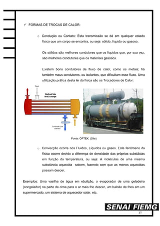 37
 FORMAS DE TROCAS DE CALOR:
o Condução ou Contato: Esta transmissão se dá em qualquer estado
físico que um corpo se encontra, ou seja: sólido, líquido ou gasoso.
Os sólidos são melhores condutores que os líquidos que, por sua vez,
são melhores condutores que os materiais gasosos.
Existem bons condutores de fluxo de calor, como os metais; há
também maus condutores, ou isolantes, que dificultam esse fluxo. Uma
utilização prática desta lei da física são os Trocadores de Calor:
Fonte: OPTEK. (Site)
o Convecção ocorre nos Fluidos, Líquidos ou gases. Este fenômeno da
física ocorre devido a diferença de densidade das próprias substâcias
em função da temperatura, ou seja: A moléculas de uma mesma
substância aquecida sobem, fazendo com que as menos aquecidas
possam descer.
Exemplos: Uma vasilha de água em ebulição, o evaporador de uma geladeira
(congelador) na parte de cima para o ar mais frio descer, um balcão de frios em um
supermercado, um sistema de aquecedor solar, etc.
 