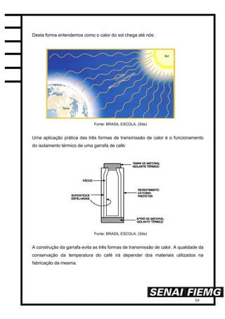 39
Desta forma entendemos como o calor do sol chega até nós:
Fonte: BRASIL ESCOLA. (Site)
Uma aplicação prática das três formas de transmissão de calor é o funcionamento
do isolamento térmico de uma garrafa de café:
Fonte: BRASIL ESCOLA. (Site)
A construção da garrafa evita as três formas de transmissão de calor. A qualidade da
conservação da temperatura do café irá depender dos materiais utilizados na
fabricação da mesma.
 