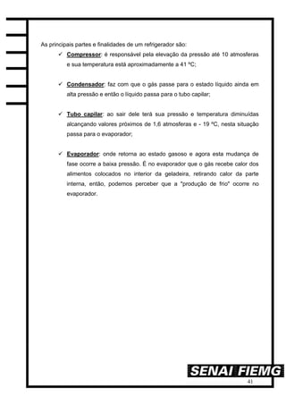 41
As principais partes e finalidades de um refrigerador são:
 Compressor: é responsável pela elevação da pressão até 10 atmosferas
e sua temperatura está aproximadamente a 41 ºC;
 Condensador: faz com que o gás passe para o estado líquido ainda em
alta pressão e então o líquido passa para o tubo capilar;
 Tubo capilar: ao sair dele terá sua pressão e temperatura diminuídas
alcançando valores próximos de 1,6 atmosferas e - 19 ºC, nesta situação
passa para o evaporador;
 Evaporador: onde retorna ao estado gasoso e agora esta mudança de
fase ocorre a baixa pressão. É no evaporador que o gás recebe calor dos
alimentos colocados no interior da geladeira, retirando calor da parte
interna, então, podemos perceber que a "produção de frio" ocorre no
evaporador.
 