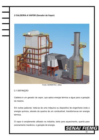42
2 CALDEIRA A VAPOR (Gerador de Vapor)
Fonte: SERMATEC. (Site)
2.1 DEFINIÇÃO
Caldeira é um gerador de vapor, que aplica energia térmica a água para a geração
do mesmo.
Em outras palavras: trata-se de uma máquina ou dispositivo de engenharia onde a
energia química, através da queima de um combustível, transforma-se em energia
térmica.
O vapor é amplamente utilizado na indústria, tanto para aquecimento, quanto para
acionamento mecânico, e geração de energia.
 