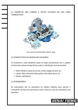 44
2.3 EXEMPLOS UMA TURBINA A VAPOR UTILIZADA EM UMA USINA
TERMELÉTRICA
Fonte: BLOG DO PROFESSOR CARLÃO. (Blog)
2.4 COMBUSTÍVEIS UTILIZADOS NAS CALDEIRAS
O combustível é toda substância capaz de reagir quimicamente com o oxigênio
(comburente) e liberar energia térmica (calor), é identificado como combustível:
 Sólido: Madeira, cascas de árvores, carvão, bagaço de cana, etc.
 Líquido: Óleo combustível (óleo grosso), óleo diesel, álcool, etc.
 Gasoso: Gás Natural.
2.5 QUEIMADORES
Os queimadores são os dispositivos da caldeira utilizados para queimar o
combustível. Os tipos de queimadores variam conforme o tipo de combustível a ser
queimado.
 