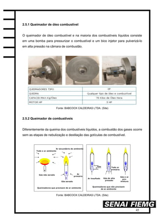 45
2.5.1 Queimador de óleo combustível
O queimador de óleo combustível e na maioria dos combustíveis líquidos consiste
em uma bomba para pressurizar o combustível e um bico injetor para pulverizá-lo
em alta pressão na câmara de combustão.
Fonte: BABCOCK CALDEIRAS LTDA. (Site)
2.5.2 Queimador de combustíveis
Diferentemente da queima dos combustíveis líquidos, a combustão dos gases ocorre
sem as etapas de nebulização e destilação das gotículas de combustível.
Fonte: BABCOCK CALDEIRAS LTDA. (Site)
 