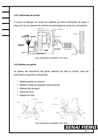 46
2.5.3 Queimador de carvão
É comum a utilização de carvão em caldeiras de forma pulverizada. Na figura a
seguir tem-se um esquema do sistema de pulverização de carvão em uma caldeira.
Fonte: BABCOCK CALDEIRAS LTDA. (Site)
2.5.4 Queima em grelha
As grelhas são dispositivos tipo grade, podendo ser fixas ou móveis, onde são
queimados os seguintes combustíveis:
 Madeira picada em cavacos
 Madeira cortada em pedaços maiores (lenha)
 Madeira tipo cerragem
 Casca de Arroz
 Bagaço de Cana
Fonte: BABCOCK CALDEIRAS LTDA. (Site)
 
