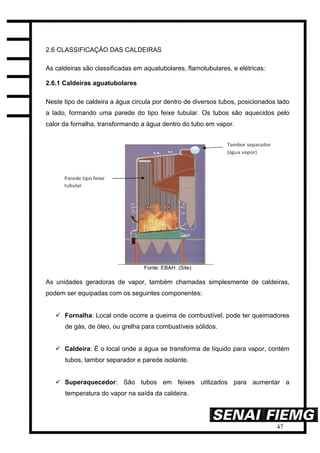 47
2.6 CLASSIFICAÇÃO DAS CALDEIRAS
As caldeiras são classificadas em aquatubolares, flamotubulares, e elétricas:
2.6.1 Caldeiras aguatubolares
Neste tipo de caldeira a água circula por dentro de diversos tubos, posicionados lado
a lado, formando uma parede do tipo feixe tubular. Os tubos são aquecidos pelo
calor da fornalha, transformando a água dentro do tubo em vapor.
Fonte: EBAH. (Site)
As unidades geradoras de vapor, também chamadas simplesmente de caldeiras,
podem ser equipadas com os seguintes componentes:
 Fornalha: Local onde ocorre a queima de combustível, pode ter queimadores
de gás, de óleo, ou grelha para combustíveis sólidos.
 Caldeira: É o local onde a água se transforma de líquido para vapor, contém
tubos, tambor separador e parede isolante.
 Superaquecedor: São tubos em feixes utilizados para aumentar a
temperatura do vapor na saída da caldeira.
 
