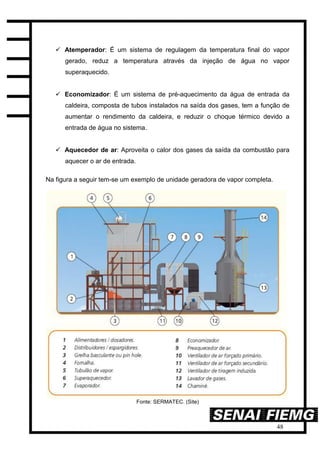 48
 Atemperador: É um sistema de regulagem da temperatura final do vapor
gerado, reduz a temperatura através da injeção de água no vapor
superaquecido.
 Economizador: É um sistema de pré-aquecimento da água de entrada da
caldeira, composta de tubos instalados na saída dos gases, tem a função de
aumentar o rendimento da caldeira, e reduzir o choque térmico devido a
entrada de água no sistema.
 Aquecedor de ar: Aproveita o calor dos gases da saída da combustão para
aquecer o ar de entrada.
Na figura a seguir tem-se um exemplo de unidade geradora de vapor completa.
Fonte: SERMATEC. (Site)
 