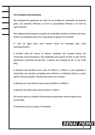 49
2.6.2 Caldeiras flamotubulares
São equipamentos geradores de vapor de uso limitado às instalações de pequeno
porte, com pressões inferiores a 15 bar ou capacidades inferiores a 15 ton/h de
vapor saturado.
Nas caldeiras flamotubulares os gases de combustão circulam por dentro dos tubos.
Podem ser projetadas para um ou mais passe de gases de combustão.
O nível de água deve estar sempre acima da tubulação para evitar
superaquecimento.
A fornalha pode ser interna ou externa. Caldeiras com fornalha interna são
conhecidas como Escocesas e são projetadas para queima de óleo ou gás natural.
Apresentam rendimento de até 84% e operam com pressão de até 15 bar (1500
kPa).
O diâmetro das fornalhas pode variar de 400mm a 1300mm e são projetadas e
construídas com paredes corrugadas para melhorar o rendimento térmico e a para
admitir maiores pressões. Paredes lisas devem ser evitadas.
O diâmetro do corpo cilíndrico pode variar de 900mm a 2800mm.
O diâmetro dos tubos pode variar de 30mm a 100mm.
Em termos gerais as caldeiras flamotubulares apresentam menores gastos com
manutenção.
O tratamento químico da água é importante.
 