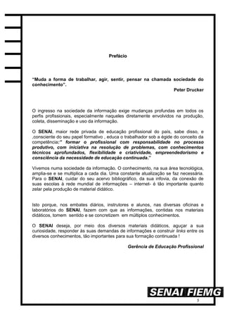 5
PPrreeffáácciioo
“Muda a forma de trabalhar, agir, sentir, pensar na chamada sociedade do
conhecimento”.
Peter Drucker
O ingresso na sociedade da informação exige mudanças profundas em todos os
perfis profissionais, especialmente naqueles diretamente envolvidos na produção,
coleta, disseminação e uso da informação.
O SENAI, maior rede privada de educação profissional do país, sabe disso, e
,consciente do seu papel formativo , educa o trabalhador sob a égide do conceito da
competência:” formar o profissional com responsabilidade no processo
produtivo, com iniciativa na resolução de problemas, com conhecimentos
técnicos aprofundados, flexibilidade e criatividade, empreendedorismo e
consciência da necessidade de educação continuada.”
Vivemos numa sociedade da informação. O conhecimento, na sua área tecnológica,
amplia-se e se multiplica a cada dia. Uma constante atualização se faz necessária.
Para o SENAI, cuidar do seu acervo bibliográfico, da sua infovia, da conexão de
suas escolas à rede mundial de informações – internet- é tão importante quanto
zelar pela produção de material didático.
Isto porque, nos embates diários, instrutores e alunos, nas diversas oficinas e
laboratórios do SENAI, fazem com que as informações, contidas nos materiais
didáticos, tomem sentido e se concretizem em múltiplos conhecimentos.
O SENAI deseja, por meio dos diversos materiais didáticos, aguçar a sua
curiosidade, responder às suas demandas de informações e construir links entre os
diversos conhecimentos, tão importantes para sua formação continuada !
Gerência de Educação Profissional
 