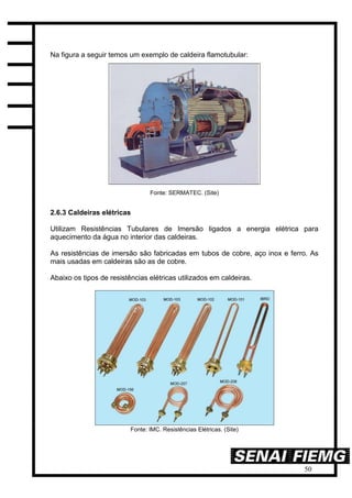 50
Na figura a seguir temos um exemplo de caldeira flamotubular:
Fonte: SERMATEC. (Site)
2.6.3 Caldeiras elétricas
Utilizam Resistências Tubulares de Imersão ligados a energia elétrica para
aquecimento da água no interior das caldeiras.
As resistências de imersão são fabricadas em tubos de cobre, aço inox e ferro. As
mais usadas em caldeiras são as de cobre.
Abaixo os tipos de resistências elétricas utilizados em caldeiras.
Fonte: IMC. Resistências Elétricas. (Site)
 