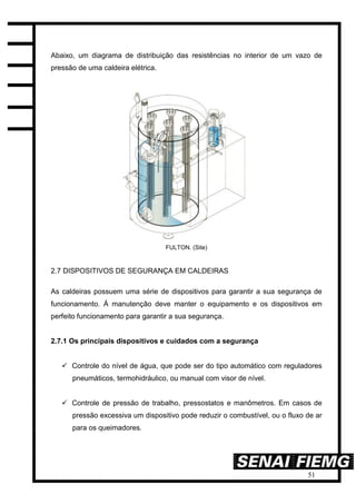 51
Abaixo, um diagrama de distribuição das resistências no interior de um vazo de
pressão de uma caldeira elétrica.
FULTON. (Site)
2.7 DISPOSITIVOS DE SEGURANÇA EM CALDEIRAS
As caldeiras possuem uma série de dispositivos para garantir a sua segurança de
funcionamento. Á manutenção deve manter o equipamento e os dispositivos em
perfeito funcionamento para garantir a sua segurança.
2.7.1 Os principais dispositivos e cuidados com a segurança
 Controle do nível de água, que pode ser do tipo automático com reguladores
pneumáticos, termohidráulico, ou manual com visor de nível.
 Controle de pressão de trabalho, pressostatos e manômetros. Em casos de
pressão excessiva um dispositivo pode reduzir o combustível, ou o fluxo de ar
para os queimadores.
 