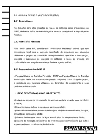 53
2.8 NR13 (CALDEIRAS E VASOS DE PRESSÃO)
2.8.1 Generalidades
Por trabalhar com altas pressões de vapor, as caldeiras estão enquadradas na
NR13, onde esta define parâmetros legais e técnicos para garantir a segurança das
mesmas.
2.8.2 Profissional habilitado
Para efeito desta NR, considera-se "Profissional Habilitado" aquele que tem
competência legal para o exercício daprofissão de engenheiro nas atividades
referentes a projeto de construção, acompanhamento operação e manutenção,
inspeção e supervisão de inspeção de caldeiras e vasos de pressão, em
conformidade com a regulamentação profissional vigente no País.
2.8.3 Pontos relevantes da NR 13
- Pressão Máxima de Trabalho Permitida - PMTP ou Pressão Máxima de Trabalho
Admissível – PMTA: é o maior valor de pressão compatível com o código de projeto,
a resistência dos materiais utilizados, as dimensões do equipamento e seus
parâmetros operacionais.
 ITENS DE SEGURANÇA MAIS IMPORTANTES:
a) válvula de segurança com pressão de abertura ajustada em valor igual ou inferior
a PMTA;
b) instrumento que indique a pressão do vapor acumulado;
c) injetor ou outro meio de alimentação de água, independente do sistema principal,
em caldeiras combustível sólido;
d) sistema de drenagem rápida de água, em caldeiras de recuperação de álcalis;
e) sistema de indicação para controle do nível de água ou outro sistema que evite o
superaquecimento por alimentação deficiente.
 