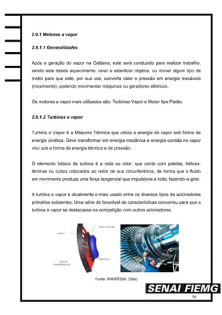 56
2.9.1 Motores a vapor
2.9.1.1 Generalidades
Após a geração do vapor na Caldeira, este será conduzido para realizar trabalho,
sendo este desde aquecimento, lavar e esterilizar objetos, ou mover algum tipo de
motor para que este, por sua vez, converta calor e pressão em energia mecânica
(movimento), podendo movimentar máquinas ou geradores elétricos.
Os motores a vapor mais utilizados são: Turbinas Vapor e Motor tipo Pistão.
2.9.1.2 Turbinas a vapor
Turbina a Vapor é a Máquina Térmica que utiliza a energia do vapor sob forma de
energia cinética. Deve transformar em energia mecânica a energia contida no vapor
vivo sob a forma de energia térmica e de pressão.
O elemento básico da turbina é a roda ou rotor, que conta com paletas, hélices,
lâminas ou cubos colocados ao redor de sua circunferência, de forma que o fluido
em movimento produza uma força tangencial que impulsiona a roda, fazendo-a girar.
A turbina a vapor é atualmente o mais usado entre os diversos tipos de acionadores
primários existentes. Uma série de favorável de características concorreu para que a
turbina a vapor se destacasse na competição com outros acionadores.
Fonte: WIKIPÉDIA. (Site)
 