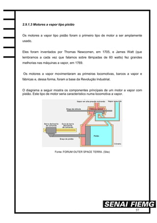 57
2.9.1.3 Motores a vapor tipo pistão
Os motores a vapor tipo pistão foram o primeiro tipo de motor a ser amplamente
usado.
Eles foram inventados por Thomas Newcomen, em 1705, e James Watt (que
lembramos a cada vez que falamos sobre lâmpadas de 60 watts) fez grandes
melhorias nas máquinas a vapor, em 1769.
Os motores a vapor movimentaram as primeiras locomotivas, barcos a vapor e
fábricas e, dessa forma, foram a base da Revolução Industrial.
O diagrama a seguir mostra os componentes principais de um motor a vapor com
pistão. Este tipo de motor seria característico numa locomotiva a vapor.
Fonte: FORUM OUTER SPACE TERRA. (Site)
 
