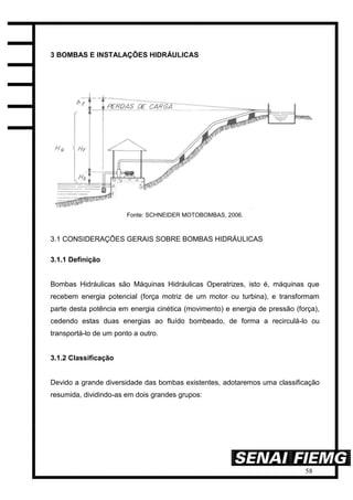 58
3 BOMBAS E INSTALAÇÕES HIDRÁULICAS
Fonte: SCHNEIDER MOTOBOMBAS, 2006.
3.1 CONSIDERAÇÕES GERAIS SOBRE BOMBAS HIDRÁULICAS
3.1.1 Definição
Bombas Hidráulicas são Máquinas Hidráulicas Operatrizes, isto é, máquinas que
recebem energia potencial (força motriz de um motor ou turbina), e transformam
parte desta potência em energia cinética (movimento) e energia de pressão (força),
cedendo estas duas energias ao fluído bombeado, de forma a recirculá-lo ou
transportá-lo de um ponto a outro.
3.1.2 Classificação
Devido a grande diversidade das bombas existentes, adotaremos uma classificação
resumida, dividindo-as em dois grandes grupos:
 