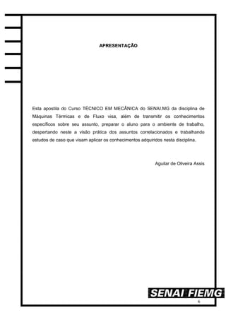 6
AAPPRREESSEENNTTAAÇÇÃÃOO
Esta apostila do Curso TÉCNICO EM MECÂNICA do SENAI.MG da disciplina de
Máquinas Térmicas e de Fluxo visa, além de transmitir os conhecimentos
específicos sobre seu assunto, preparar o aluno para o ambiente de trabalho,
despertando neste a visão prática dos assuntos correlacionados e trabalhando
estudos de caso que visam aplicar os conhecimentos adquiridos nesta disciplina.
Aguilar de Oliveira Assis
 