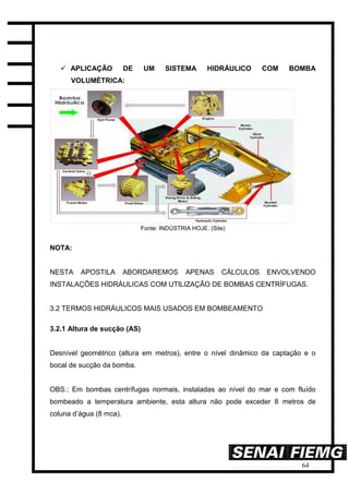 64
 APLICAÇÃO DE UM SISTEMA HIDRÁULICO COM BOMBA
VOLUMÉTRICA:
Fonte: INDÚSTRIA HOJE. (Site)
NOTA:
NESTA APOSTILA ABORDAREMOS APENAS CÁLCULOS ENVOLVENDO
INSTALAÇÕES HIDRÁULICAS COM UTILIZAÇÃO DE BOMBAS CENTRÍFUGAS.
3.2 TERMOS HIDRÁULICOS MAIS USADOS EM BOMBEAMENTO
3.2.1 Altura de sucção (AS)
Desnível geométrico (altura em metros), entre o nível dinâmico da captação e o
bocal de sucção da bomba.
OBS.: Em bombas centrífugas normais, instaladas ao nível do mar e com fluído
bombeado a temperatura ambiente, esta altura não pode exceder 8 metros de
coluna d’água (8 mca).
 