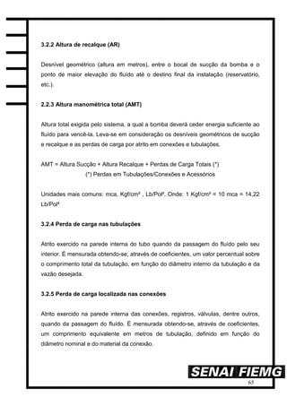 65
3.2.2 Altura de recalque (AR)
Desnível geométrico (altura em metros), entre o bocal de sucção da bomba e o
ponto de maior elevação do fluído até o destino final da instalação (reservatório,
etc.).
2.2.3 Altura manométrica total (AMT)
Altura total exigida pelo sistema, a qual a bomba deverá ceder energia suficiente ao
fluído para vencê-la. Leva-se em consideração os desníveis geométricos de sucção
e recalque e as perdas de carga por atrito em conexões e tubulações.
AMT = Altura Sucção + Altura Recalque + Perdas de Carga Totais (*)
(*) Perdas em Tubulações/Conexões e Acessórios
Unidades mais comuns: mca, Kgf/cm² , Lb/Pol², Onde: 1 Kgf/cm² = 10 mca = 14,22
Lb/Pol²
3.2.4 Perda de carga nas tubulações
Atrito exercido na parede interna do tubo quando da passagem do fluído pelo seu
interior. É mensurada obtendo-se, através de coeficientes, um valor percentual sobre
o comprimento total da tubulação, em função do diâmetro interno da tubulação e da
vazão desejada.
3.2.5 Perda de carga localizada nas conexões
Atrito exercido na parede interna das conexões, registros, válvulas, dentre outros,
quando da passagem do fluído. É mensurada obtendo-se, através de coeficientes,
um comprimento equivalente em metros de tubulação, definido em função do
diâmetro nominal e do material da conexão.
 