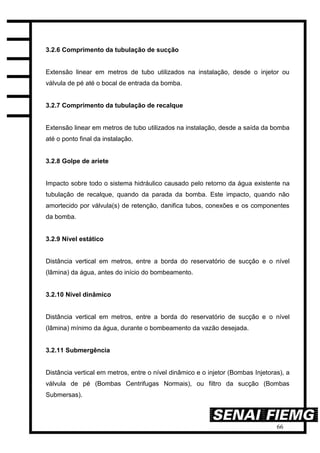 66
3.2.6 Comprimento da tubulação de sucção
Extensão linear em metros de tubo utilizados na instalação, desde o injetor ou
válvula de pé até o bocal de entrada da bomba.
3.2.7 Comprimento da tubulação de recalque
Extensão linear em metros de tubo utilizados na instalação, desde a saída da bomba
até o ponto final da instalação.
3.2.8 Golpe de aríete
Impacto sobre todo o sistema hidráulico causado pelo retorno da água existente na
tubulação de recalque, quando da parada da bomba. Este impacto, quando não
amortecido por válvula(s) de retenção, danifica tubos, conexões e os componentes
da bomba.
3.2.9 Nível estático
Distância vertical em metros, entre a borda do reservatório de sucção e o nível
(lâmina) da água, antes do início do bombeamento.
3.2.10 Nível dinâmico
Distância vertical em metros, entre a borda do reservatório de sucção e o nível
(lâmina) mínimo da água, durante o bombeamento da vazão desejada.
3.2.11 Submergência
Distância vertical em metros, entre o nível dinâmico e o injetor (Bombas Injetoras), a
válvula de pé (Bombas Centrifugas Normais), ou filtro da sucção (Bombas
Submersas).
 