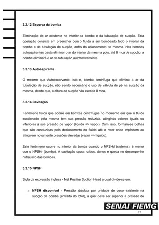 67
3.2.12 Escorva da bomba
Eliminação do ar existente no interior da bomba e da tubulação de sucção. Esta
operação consiste em preencher com o fluído a ser bombeado todo o interior da
bomba e da tubulação de sucção, antes do acionamento da mesma. Nas bombas
autoaspirantes basta eliminar o ar do interior da mesma pois, até 8 mca de sucção, a
bomba eliminará o ar da tubulação automaticamente.
3.2.13 Autoaspirante
O mesmo que Autoescorvante, isto é, bomba centrífuga que elimina o ar da
tubulação de sucção, não sendo necessário o uso de válvula de pé na sucção da
mesma, desde que, a altura de sucção não exceda 8 mca.
3.2.14 Cavitação
Fenômeno físico que ocorre em bombas centrífugas no momento em que o fluído
succionado pela mesma tem sua pressão reduzida, atingindo valores iguais ou
inferiores a sua pressão de vapor (líquido => vapor). Com isso, formam-se bolhas
que são conduzidas pelo deslocamento do fluído até o rotor onde implodem ao
atingirem novamente pressões elevadas (vapor => líquido).
Este fenômeno ocorre no interior da bomba quando o NPSHd (sistema), é menor
que o NPSHr (bomba). A cavitação causa ruídos, danos e queda no desempenho
hidráulico das bombas.
3.2.15 NPSH
Sigla da expressão inglesa - Net Positive Suction Head a qual divide-se em:
o NPSH disponível - Pressão absoluta por unidade de peso existente na
sucção da bomba (entrada do rotor), a qual deve ser superior a pressão de
 