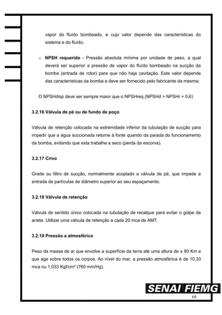68
vapor do fluído bombeado, e cujo valor depende das características do
sistema e do fluído;
o NPSH requerido - Pressão absoluta mínima por unidade de peso, a qual
deverá ser superior a pressão de vapor do fluído bombeado na sucção da
bomba (entrada de rotor) para que não haja cavitação. Este valor depende
das características da bomba e deve ser fornecido pelo fabricante da mesma;
O NPSHdisp deve ser sempre maior que o NPSHreq (NPSHd > NPSHr + 0,6)
3.2.16 Válvula de pé ou de fundo de poço
Válvula de retenção colocada na extremidade inferior da tubulação de sucção para
impedir que a água succionada retorne à fonte quando da parada do funcionamento
da bomba, evitando que esta trabalhe a seco (perda da escorva).
3.2.17 Crivo
Grade ou filtro de sucção, normalmente acoplado a válvula de pé, que impede a
entrada de partículas de diâmetro superior ao seu espaçamento.
3.2.18 Válvula de retenção
Válvula de sentido único colocada na tubulação de recalque para evitar o golpe de
aríete. Utilizar uma válvula de retenção a cada 20 mca de AMT.
3.2.19 Pressão a atmosférica
Peso da massa de ar que envolve a superfície da terra até uma altura de ± 80 Km e
que age sobre todos os corpos. Ao nível do mar, a pressão atmosférica é de 10,33
mca ou 1,033 Kgf/cm² (760 mm/Hg).
 