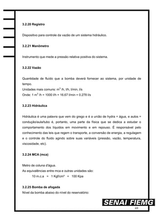 69
3.2.20 Registro
Dispositivo para controle da vazão de um sistema hidráulico.
3.2.21 Manômetro
Instrumento que mede a pressão relativa positiva do sistema.
3.2.22 Vazão
Quantidade de fluído que a bomba deverá fornecer ao sistema, por unidade de
tempo.
Unidades mais comuns: m3
/h, l/h, l/min, l/s
Onde: 1 m3
/h = 1000 l/h = 16.67 l/min = 0.278 l/s
3.2.23 Hidráulica
Hidráulica é uma palavra que vem do grego e é a união de hydra = água, e aulos =
condução/aula/tubo é, portanto, uma parte da física que se dedica a estudar o
comportamento dos líquidos em movimento e em repouso. É responsável pelo
conhecimento das leis que regem o transporte, a conversão de energia, a regulagem
e o controle do fluido agindo sobre suas variáveis (pressão, vazão, temperatura,
viscosidade, etc).
3.2.24 MCA (mca)
Metro de coluna d'água.
As equivalências entre mca e outras unidades são:
10 m.c.a = 1 Kgf/cm² = 100 Kpa
3.2.25 Bomba de afogada
Nível da bomba abaixo do nível do reservatório:
 