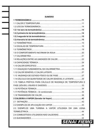 7
SUMÁRIO
1 TERMODINÂMICA ..............................................................................................11
1.1 CALOR E TEMPERATURA...............................................................................11
1.2 LEIS DA TERMODINÂMICA .............................................................................14
1.2.1 lei zero da termodinâmica ...........................................................................14
1.2.2 primeira lei da termodinâmica.....................................................................14
1.2.3 segunda lei da termodinâmica ....................................................................15
1.2.4 terceira lei da termodinâmica......................................................................15
1.3 TERMÔMETROS ..............................................................................................15
1.4 ESCALAS DE TEMPERATURA........................................................................16
1.5 TERMÔMETROS ..............................................................................................19
1.6 O COMPORTAMENTO INCOMUM DA ÁGUA .................................................20
1.7 CALORIMETRIA ...............................................................................................21
1.8 RELAÇÕES ENTRE AS UNIDADES DE CALOR .............................................22
1.9 CAPACIDADE TÉRMICA..................................................................................24
1.10 CALOR ESPECÍFICO .....................................................................................24
1.11 EQUAÇÃO FUNDAMENTAL DA CALORIMETRIA.........................................26
1.12 CALOR SENSÍVEL E CALOR LATENTE........................................................27
1.13 MUDANÇA DE ESTADO FÍSICO OU DE FASE ............................................27
1.14 CÁLCULO DA QUANTIDADE DE CALOR SENSÍVEL E LATENTE...............29
1.15 TABELA PRÁTICA PARA CÁLCULO DE MUDANÇA DE TEMPERATURA E
FASE (SÓLIDO, LÍQUIDO E GASOSO) .................................................................33
1.16 POTÊNCIA TÉRMICA.....................................................................................34
1.17 POTÊNCIA TÉRMICA – Ar condicionado .......................................................35
1.18 TRANSMISSÃO DE CALOR...........................................................................36
2 CALDEIRA A VAPOR (Gerador de Vapor)........................................................42
2.1 DEFINIÇÃO......................................................................................................42
2.2 EXEMPLOS DE APLICAÇÃO DO VAPOR .......................................................43
2.3 EXEMPLOS UMA TURBINA A VAPOR UTILIZADA EM UMA USINA
TERMELÉTRICA.....................................................................................................44
2.4 COMBUSTÍVEIS UTILIZADOS NAS CALDEIRAS............................................44
2.5 QUEIMADORES ...............................................................................................44
 