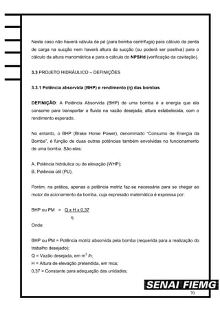 70
Neste caso não haverá válvula de pé (para bomba centrífuga) para cálculo da perda
de carga na sucção nem haverá altura da sucção (ou poderá ser positiva) para o
cálculo da altura manométrica e para o cálculo do NPSHd (verificação da cavitação).
3.3 PROJETO HIDRÁULICO – DEFINIÇÕES
3.3.1 Potência absorvida (BHP) e rendimento (η) das bombas
DEFINIÇÃO: A Potência Absorvida (BHP) de uma bomba é a energia que ela
consome para transportar o fluído na vazão desejada, altura estabelecida, com o
rendimento esperado.
No entanto, o BHP (Brake Horse Power), denominado “Consumo de Energia da
Bomba”, é função de duas outras potências também envolvidas no funcionamento
de uma bomba. São elas:
A. Potência hidráulica ou de elevação (WHP);
B. Potência útil (PU).
Porém, na prática, apenas a potência motriz faz-se necessária para se chegar ao
motor de acionamento da bomba, cuja expressão matemática é expressa por:
BHP ou PM = Q x H x 0,37
η
Onde:
BHP ou PM = Potência motriz absorvida pela bomba (requerida para a realização do
trabalho desejado);
Q = Vazão desejada, em m3
/h;
H = Altura de elevação pretendida, em mca;
0,37 = Constante para adequação das unidades;
 