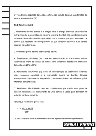 71
η = Rendimento esperado da bomba, ou fornecido através da curva característica da
mesma, em percentual (%).
3.3.2 Rendimento (η)
O rendimento de uma bomba é a relação entre a energia oferecida pela máquina
motriz (motor) e a absorvida pela máquina operatriz (bomba). Isto é evidenciado uma
vez que o motor não transmite para o eixo toda a potência que gera, assim como a
bomba, que necessita uma energia maior do que consome, devido as suas perdas
passivas na parte interna.
O rendimento global de uma bomba divide-se em:
A. Rendimento Hidráulico (H): Leva em consideração o acabamento interno
superficial do rotor e da carcaça da bomba. Varia também de acordo com o tamanho
da bomba, de 20% a 90%;
B. Rendimento Volumétrico (V): Leva em consideração os vazamentos externos
pelas vedações (gaxetas) e a recirculação interna da bomba. Bombas
autoaspirantes, injetoras e de alta pressão possuem rendimento volumétrico e global
inferior às convencionais;
C. Rendimento Mecânico(M): Leva em consideração que apenas uma parte da
potência necessária ao acionamento de uma bomba é usada para bombear. O
restante, perde-se por atrito;
Portanto, o rendimento global será:
η = Q x H x 0,37
BHP
Ou seja: a relação entre a potência hidráulica e a potência absorvida pela bomba.
 