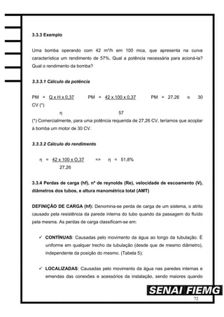 72
3.3.3 Exemplo
Uma bomba operando com 42 m³/h em 100 mca, que apresenta na curva
característica um rendimento de 57%. Qual a potência necessária para acioná-la?
Qual o rendimento da bomba?
3.3.3.1 Cálculo da potência
PM = Q x H x 0,37 PM = 42 x 100 x 0,37 PM = 27,26 ≅ 30
CV (*)
η 57
(*) Comercialmente, para uma potência requerida de 27,26 CV, teríamos que acoplar
à bomba um motor de 30 CV.
3.3.3.2 Cálculo do rendimento
η = 42 x 100 x O,37 => η = 51,8%
27,26
3.3.4 Perdas de carga (hf), nº de reynolds (Re), velocidade de escoamento (V),
diâmetros dos tubos, e altura manométrica total (AMT)
DEFINIÇÃO DE CARGA (hf): Denomina-se perda de carga de um sistema, o atrito
causado pela resistência da parede interna do tubo quando da passagem do fluído
pela mesma. As perdas de carga classificam-se em:
 CONTÍNUAS: Causadas pelo movimento da água ao longo da tubulação. É
uniforme em qualquer trecho da tubulação (desde que de mesmo diâmetro),
independente da posição do mesmo. (Tabela 5);
 LOCALIZADAS: Causadas pelo movimento da água nas paredes internas e
emendas das conexões e acessórios da instalação, sendo maiores quando
 