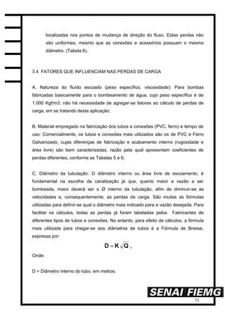 73
localizadas nos pontos de mudança de direção do fluxo. Estas perdas não
são uniformes, mesmo que as conexões e acessórios possuam o mesmo
diâmetro. (Tabela 6).
3.4 FATORES QUE INFLUENCIAM NAS PERDAS DE CARGA
A. Natureza do fluído escoado (peso específico, viscosidade): Para bombas
fabricadas basicamente para o bombeamento de água, cujo peso específico é de
1.000 Kgf/m3, não há necessidade de agregar-se fatores ao cálculo de perdas de
carga, em se tratando desta aplicação;
B. Material empregado na fabricação dos tubos e conexões (PVC, ferro) e tempo de
uso: Comercialmente, os tubos e conexões mais utilizados são os de PVC e Ferro
Galvanizado, cujas diferenças de fabricação e acabamento interno (rugosidade e
área livre) são bem caracterizadas, razão pela qual apresentam coeficientes de
perdas diferentes, conforme as Tabelas 5 e 6;
C. Diâmetro da tubulação: O diâmetro interno ou área livre de escoamento, é
fundamental na escolha da canalização já que, quanto maior a vazão a ser
bombeada, maior deverá ser o Ø interno da tubulação, afim de diminuir-se as
velocidades e, consequentemente, as perdas de carga. São muitas as fórmulas
utilizadas para definir-se qual o diâmetro mais indicado para a vazão desejada. Para
facilitar os cálculos, todas as perdas já foram tabeladas pelos Fabricantes de
diferentes tipos de tubos e conexões. No entanto, para efeito de cálculos, a fórmula
mais utilizada para chegar-se aos diâmetros de tubos é a Fórmula de Bresse,
expressa por:
Onde:
D = Diâmetro interno do tubo, em metros;
 