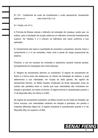 74
K= 0,9 - Coeficiente de custo de investimento x custo operacional. Usualmente
aplica-se um valor entre 0,8 e 1,0;
Q = Vazão, em m³/ s;
A Fórmula de Bresse calcula o diâmetro da tubulação de recalque, sendo que, na
prática, para a tubulação de sucção adota-se um diâmetro comercial imediatamente
superior. As Tabelas 4 e 5 indicam os diâmetros dos tubos conforme a sua
aplicação.
D. Comprimento dos tubos e quantidade de conexões e acessórios: Quanto maior o
comprimento e o nº de conexões, maior será a perda de carga proporcional do
sistema.
Portanto, o uso em excesso de conexões e acessórios causará maiores perdas,
principalmente em tubulações não muito extensas;
E. Regime de escoamento (laminar ou turbulento): O regime de escoamento do
fluído é a forma como ele desloca-se no interior da tubulação do sistema, a qual
determinará a sua velocidade, em função do atrito gerado. No regime de
escoamento laminar, os filetes líquidos (moléculas do fluído agrupadas umas às
outras) são paralelos entre si, sendo que suas velocidades são invariáveis em
direção e grandeza, em todos os pontos. O regime laminar é caracterizado quando o
nº de Reynolds (Re), for inferior a 2.000.
No regime de escoamento turbulento, os filetes movem-se em todas as direções, de
forma sinuosa, com velocidades variáveis em direção e grandeza, em pontos e
instantes diferentes (figura 8). O regime turbulento é caracterizado quando o nº de
Reynolds (Re), for superior a 4.000.
 