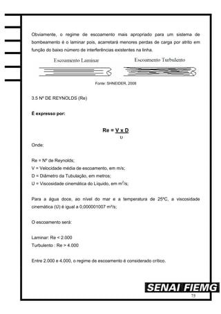 75
Obviamente, o regime de escoamento mais apropriado para um sistema de
bombeamento é o laminar pois, acarretará menores perdas de carga por atrito em
função do baixo número de interferências existentes na linha.
Fonte: SHNEIDER, 2008
3.5 Nº DE REYNOLDS (Re)
É expresso por:
Onde:
Re = Nº de Reynolds;
V = Velocidade média de escoamento, em m/s;
D = Diâmetro da Tubulação, em metros;
Ʋ = Viscosidade cinemática do Líquido, em m2
/s;
Para a água doce, ao nível do mar e a temperatura de 25ºC, a viscosidade
cinemática (Ʋ) é igual a 0,000001007 m²/s;
O escoamento será:
Laminar: Re < 2.000
Turbulento : Re > 4.000
Entre 2.000 e 4.000, o regime de escoamento é considerado crítico.
 