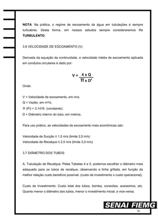 76
NOTA: Na prática, o regime de escoamento da água em tubulações é sempre
turbulento. Desta forma, em nossos estudos sempre consideraremos Re
TURBULENTO.
3.6 VELOCIDADE DE ESCOAMENTO (V)
Derivada da equação da continuidade, a velocidade média de escoamento aplicada
em condutos circulares é dado por:
Onde:
V = Velocidade de escoamento, em m/s;
Q = Vazão, em m³/s;
π (Pi) = 3,1416 (constante);
D = Diâmetro interno do tubo, em metros;
Para uso prático, as velocidades de escoamento mais econômicas são:
Velocidade de Sucção ≤ 1,5 m/s (limite 2,0 m/s)
Velocidade de Recalque ≤ 2,5 m/s (limite 3,0 m/s)
3.7 DIÂMETRO DOS TUBOS
A. Tubulação de Recalque: Pelas Tabelas 4 e 5, podemos escolher o diâmetro mais
adequado para os tubos de recalque, observando a linha grifada, em função da
melhor relação custo benefício possível. (custo de investimento x custo operacional);
Custo de Investimento: Custo total dos tubos, bomba, conexões, acessórios, etc.
Quanto menor o diâmetro dos tubos, menor o investimento inicial, e vice-versa;
 