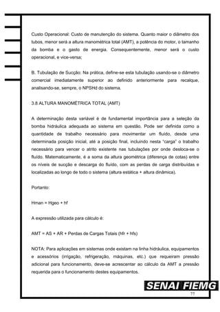 77
Custo Operacional: Custo de manutenção do sistema. Quanto maior o diâmetro dos
tubos, menor será a altura manométrica total (AMT), a potência do motor, o tamanho
da bomba e o gasto de energia. Consequentemente, menor será o custo
operacional, e vice-versa;
B. Tubulação de Sucção: Na prática, define-se esta tubulação usando-se o diâmetro
comercial imediatamente superior ao definido anteriormente para recalque,
analisando-se, sempre, o NPSHd do sistema.
3.8 ALTURA MANOMÉTRICA TOTAL (AMT)
A determinação desta variável é de fundamental importância para a seleção da
bomba hidráulica adequada ao sistema em questão. Pode ser definida como a
quantidade de trabalho necessário para movimentar um fluído, desde uma
determinada posição inicial, até a posição final, incluindo nesta “carga” o trabalho
necessário para vencer o atrito existente nas tubulações por onde desloca-se o
fluído. Matematicamente, é a soma da altura geométrica (diferença de cotas) entre
os níveis de sucção e descarga do fluído, com as perdas de carga distribuídas e
localizadas ao longo de todo o sistema (altura estática + altura dinâmica).
Portanto:
Hman = Hgeo + hf
A expressão utilizada para cálculo é:
AMT = AS + AR + Perdas de Cargas Totais (hfr + hfs)
NOTA: Para aplicações em sistemas onde existam na linha hidráulica, equipamentos
e acessórios (irrigação, refrigeração, máquinas, etc.) que requeiram pressão
adicional para funcionamento, deve-se acrescentar ao cálculo da AMT a pressão
requerida para o funcionamento destes equipamentos.
 