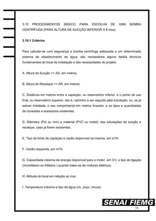 79
3.10 PROCEDIMENTOS BÁSICO PARA ESCOLHA DE UMA BOMBA
CENTRÍFUGA (PARA ALTURA DE SUCÇÃO INFERIOR A 8 mca)
3.10.1 Critérios
Para calcular-se com segurança a bomba centrífuga adequada a um determinado
sistema de abastecimento de água, são necessários alguns dados técnicos
fundamentais do local da instalação e das necessidades do projeto:
A. Altura de Sucção => AS, em metros;
B. Altura de Recalque => AR, em metros;
C. Distância em metros entre a captação, ou reservatório inferior, e o ponto de uso
final, ou reservatório superior, isto é, caminho a ser seguido pela tubulação, ou, se já
estiver instalada, o seu comprimento em metros lineares, e os tipos e quantidades
de conexões e acessórios existentes;
D. Diâmetro (Pol ou mm) e material (PVC ou metal), das tubulações de sucção e
recalque, caso já forem existentes;
E. Tipo de fonte de captação e vazão disponível na mesma, em m³/h;
F. Vazão requerida, em m³/h;
G. Capacidade máxima de energia disponível para o motor, em CV, e tipo de ligação
(monofásico ou trifásico ) quando tratar-se de motores elétricos;
H. Altitude do local em relação ao mar;
I. Temperatura máxima e tipo de água (rio, poço, chuva).
 