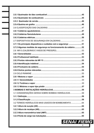 8
2.5.1 Queimador de óleo combustível .................................................................45
2.5.2 Queimador de combustíveis ......................................................................45
2.5.3 Queimador de carvão..................................................................................46
2.5.4 Queima em grelha .......................................................................................46
2.6 CLASSIFICAÇÃO DAS CALDEIRAS ................................................................47
2.6.1 Caldeiras aguatubolares..............................................................................47
2.6.2 Caldeiras flamotubulares ............................................................................49
2.6.3 Caldeiras elétricas........................................................................................50
2.7 DISPOSITIVOS DE SEGURANÇA EM CALDEIRAS........................................51
2.7.1 Os principais dispositivos e cuidados com a segurança ........................51
2.7.2 Algumas medidas de segurança no funcionamento da caldeira .............52
2.8 NR13 (CALDEIRAS E VASOS DE PRESSÃO)................................................53
2.8.1 Generalidades ..............................................................................................53
2.8.2 Profissional habilitado.................................................................................53
2.8.3 Pontos relevantes da NR 13 ........................................................................53
2.8.4 Identificação indelével .................................................................................54
2.8.5 Prontuário da caldeira..................................................................................54
2.8.6 Outros pontos relevantes............................................................................54
2.9 CICLO RANKINE ..............................................................................................55
2.9.1 Motores a vapor ...........................................................................................55
2.9.1.1 Generalidades ...........................................................................................55
2.9.1.2 Turbinas a vapor .......................................................................................55
2.9.1.3 Motores a vapor tipo pistão .....................................................................57
3 BOMBAS E INSTALAÇÕES HIDRÁULICAS......................................................58
3.1 CONSIDERAÇÕES GERAIS SOBRE BOMBAS HIDRÁULICAS......................58
3.1.1 Definição .......................................................................................................58
3.1.2 Classificação ................................................................................................58
3.2 TERMOS HIDRÁULICOS MAIS USADOS EM BOMBEAMENTO ....................64
3.2.1 Altura de sucção (AS) ..................................................................................64
3.2.2 Altura de recalque (AR)................................................................................65
2.2.3 Altura manométrica total (AMT) ..................................................................65
3.2.4 Perda de carga nas tubulações...................................................................65
 