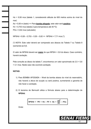 83
Ho = 9,58 mca (tabela 1, considerando altitude de 600 metros acima do nível do
mar)
As = 0,50 m (dado) => Para bomba afogada, este valor será positivo.
Hv = 0,753 mca (tabela 2 para temperatura até 40 ºC)
PCs = 0,62 mca (calculado)
NPSHd = 9,58 – 0,753 – 0,50 – 0,62 => NPSHd = 7,71 mca (*)
(*) NOTA: Este valor deverá ser comparado aos ábacos da Tabela 7 ou Tabela 8
(somando-se 0,6.
O valor de NPSHd deverá ser maior do que NPSHr + 0,6 do ábaco. Caso contrário,
haverá cavitação.
Pela consulta ao ábaco da tabela 7, encontramos um valor aproximado de 2,5 + 0,6
= 3,1 mca. Neste caso não ocorrerá cavitação.
NOTAS:
1) Para BOMBA AFOGADA – Nível da bomba abaixo do nível do reservatório,
não haverá a altura de sucção ou será positiva, aumentando a garantia de
não haver a cavitação.
2) O teorema de Bernoulli utiliza a fórmula abaixo para a determinação do
NPSHd:
Onde:
 