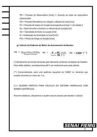 84
PR = Pressão do Reservatório [mca] => Quando se tratar de reservatório
pressurizado
HO = Pressão Atmosférica em relação a altitude do local [mca]
PV = Pressão de Vapor em função da temperatura [mca] => Ver tabela 2
As = Desnível entre a bomba e a válvula de pé (sucção) [m]
VS = Velocidade do fluido na sucção [m/s]
G = Aceleração da Gravidade no local [m/s2
]
PCs = Perda de Carga na Sucção [mca]
g) Cálculo da Potência do Motor de Acionamento da Bomba:
(*) Rendimento da bomba fornecido pelo fabricante conforme condições de trabalho.
Para efeito didático, consideraremos 60 % de rendimento para este cálculo.
(**) Comercialmente, para uma potência requerida de 0,9867 cv, teríamos que
acoplar à bomba um motor de 1 cv.
3.11 QUADRO PRÁTICO PARA CÁLCULO DO SISTEMA HIDRÁULICO COM
BOMBA CENTRÍFUGA
Para fins didáticos, utilizaremos o quadro resumo abaixo para facilitar o cálculo:
 