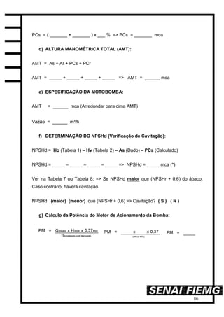 86
PCs = ( _______ + _______ ) x ___ % => PCs = _______ mca
d) ALTURA MANOMÉTRICA TOTAL (AMT):
AMT = As + Ar + PCs + PCr
AMT = _____ + _____ + _____ + _____ => AMT = ______ mca
e) ESPECIFICAÇÃO DA MOTOBOMBA:
AMT = ______ mca (Arredondar para cima AMT)
Vazão = ______ m³/h
f) DETERMINAÇÃO DO NPSHd (Verificação de Cavitação):
NPSHd = Ho (Tabela 1) – Hv (Tabela 2) – As (Dado) – PCs (Calculado)
NPSHd = _____ – _____ – _____ – _____ => NPSHd = _____ mca (*)
Ver na Tabela 7 ou Tabela 8: => Se NPSHd maior que (NPSHr + 0,6) do ábaco.
Caso contrário, haverá cavitação.
NPSHd (maior) (menor) que (NPSHr + 0,6) => Cavitação? ( S ) ( N )
g) Cálculo da Potência do Motor de Acionamento da Bomba:
 