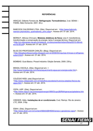 87
REFERÊNCIAS
ARAÚJO, Gilberto Ferreira de. Refrigeração: Termodinâmica. 2 ed. SENAI –
FIEMG. Belo Horizonte: 2001. 82 p
BABCOCK CALDEIRAS LTDA. (Site). Disponível em: <http://www.babcock-
wanson.pt/produtos_queimadores_princ.aspx>. Acesso em: 01 abr. 2014.
BERNUY, Alfonso Chíncaro. Módulos didáticos de física: eixo II: transferência,
transformação e conservação da energia: tema 3 energia térmica. Disponível em:
<http://crv.educacao.mg.gov.br/sistema_crv/documentos/md/em/fisica/2010-08/md-
em-fs-06.pdf>. Acesso em: 01 abr. 2014.
BLOG DO PROFESSOR CARLÃO. (Blog). Disponível em:
<http://blogdoprofessorcarlao.blogspot.com.br/2008/05/mquinas-trmicas-e-refrigerao-
aula-4.html>. Acesso em: 01 abr. 2014.
BOMBAS: Guia Básico. Procel Indústria: Edição Seriada, 2009. 239 p.
BRASIL ESCOLA. (Site). Disponível em: <
http://www.brasilescola.com/fisica/aquecimento-agua-por-energia-solar.htm>.
Acesso em: 01 abr. 2014.
COLÉGIO WEB. (site) Disponível em:
<http://www.colegioweb.com.br/trabalhos-escolares/4-ano/os-estados-fisicos-da-
agua.html >. Acesso em: 01 abr. 2014.
CEPA .USP. (Site). Disponível em:
<http://www.cepa.if.usp.br/energia/energia1999/Grupo2B/Refrigeracao/geladeira.htm
>. Acesso em: 01 abr. 2014.
CREDER, Hélio. Instalações de ar condicionado. 6 ed. Reimpr. Rio de Janeiro:
LTC, 2004. 318p.
EBAH. (Site). Disponível em:
<http://www.ebah.com.br/content/ABAAABHK8AI/anexo-i-geradores-vapor>. Acesso
em: 01 abr. 2014.
 
