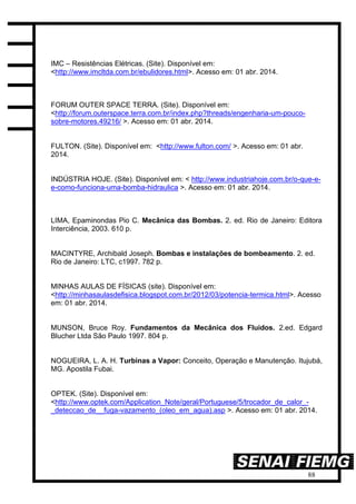 88
IMC – Resistências Elétricas. (Site). Disponível em:
<http://www.imcltda.com.br/ebulidores.html>. Acesso em: 01 abr. 2014.
FORUM OUTER SPACE TERRA. (Site). Disponível em:
<http://forum.outerspace.terra.com.br/index.php?threads/engenharia-um-pouco-
sobre-motores.49216/ >. Acesso em: 01 abr. 2014.
FULTON. (Site). Disponível em: <http://www.fulton.com/ >. Acesso em: 01 abr.
2014.
INDÚSTRIA HOJE. (Site). Disponível em: < http://www.industriahoje.com.br/o-que-e-
e-como-funciona-uma-bomba-hidraulica >. Acesso em: 01 abr. 2014.
LIMA, Epaminondas Pio C. Mecânica das Bombas. 2. ed. Rio de Janeiro: Editora
Interciência, 2003. 610 p.
MACINTYRE, Archibald Joseph. Bombas e instalações de bombeamento. 2. ed.
Rio de Janeiro: LTC, c1997. 782 p.
MINHAS AULAS DE FÍSICAS (site). Disponível em:
<http://minhasaulasdefisica.blogspot.com.br/2012/03/potencia-termica.html>. Acesso
em: 01 abr. 2014.
MUNSON, Bruce Roy. Fundamentos da Mecânica dos Fluidos. 2.ed. Edgard
Blucher Ltda São Paulo 1997. 804 p.
NOGUEIRA, L. A. H. Turbinas a Vapor: Conceito, Operação e Manutenção. Itujubá,
MG. Apostila Fubai.
OPTEK. (Site). Disponível em:
<http://www.optek.com/Application_Note/geral/Portuguese/5/trocador_de_calor_-
_deteccao_de__fuga-vazamento_(oleo_em_agua).asp >. Acesso em: 01 abr. 2014.
 