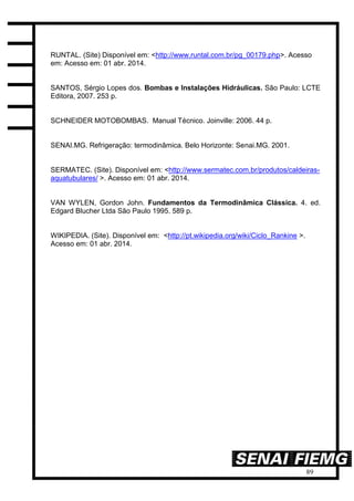 89
RUNTAL. (Site) Disponível em: <http://www.runtal.com.br/pg_00179.php>. Acesso
em: Acesso em: 01 abr. 2014.
SANTOS, Sérgio Lopes dos. Bombas e Instalações Hidráulicas. São Paulo: LCTE
Editora, 2007. 253 p.
SCHNEIDER MOTOBOMBAS. Manual Técnico. Joinville: 2006. 44 p.
SENAI.MG. Refrigeração: termodinâmica. Belo Horizonte: Senai.MG. 2001.
SERMATEC. (Site). Disponível em: <http://www.sermatec.com.br/produtos/caldeiras-
aquatubulares/ >. Acesso em: 01 abr. 2014.
VAN WYLEN, Gordon John. Fundamentos da Termodinâmica Clássica. 4. ed.
Edgard Blucher Ltda São Paulo 1995. 589 p.
WIKIPEDIA. (Site). Disponível em: <http://pt.wikipedia.org/wiki/Ciclo_Rankine >.
Acesso em: 01 abr. 2014.
 