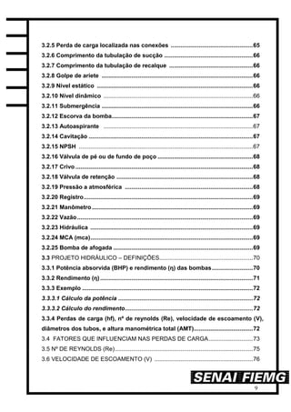 9
3.2.5 Perda de carga localizada nas conexões ..................................................65
3.2.6 Comprimento da tubulação de sucção ......................................................66
3.2.7 Comprimento da tubulação de recalque ...................................................66
3.2.8 Golpe de aríete ............................................................................................66
3.2.9 Nível estático ...............................................................................................66
3.2.10 Nível dinâmico ...........................................................................................66
3.2.11 Submergência ............................................................................................66
3.2.12 Escorva da bomba......................................................................................67
3.2.13 Autoaspirante ...........................................................................................67
3.2.14 Cavitação ....................................................................................................67
3.2.15 NPSH ..........................................................................................................67
3.2.16 Válvula de pé ou de fundo de poço ..........................................................68
3.2.17 Crivo ............................................................................................................68
3.2.18 Válvula de retenção ...................................................................................68
3.2.19 Pressão a atmosférica ..............................................................................68
3.2.20 Registro.......................................................................................................69
3.2.21 Manômetro..................................................................................................69
3.2.22 Vazão...........................................................................................................69
3.2.23 Hidráulica ...................................................................................................69
3.2.24 MCA (mca)...................................................................................................69
3.2.25 Bomba de afogada .....................................................................................69
3.3 PROJETO HIDRÁULICO – DEFINIÇÕES.........................................................70
3.3.1 Potência absorvida (BHP) e rendimento (η) das bombas.........................70
3.3.2 Rendimento (η) .............................................................................................71
3.3.3 Exemplo ........................................................................................................72
3.3.3.1 Cálculo da potência ..................................................................................72
3.3.3.2 Cálculo do rendimento..............................................................................72
3.3.4 Perdas de carga (hf), nº de reynolds (Re), velocidade de escoamento (V),
diâmetros dos tubos, e altura manométrica total (AMT)....................................72
3.4 FATORES QUE INFLUENCIAM NAS PERDAS DE CARGA...........................73
3.5 Nº DE REYNOLDS (Re)....................................................................................75
3.6 VELOCIDADE DE ESCOAMENTO (V) ............................................................76
 